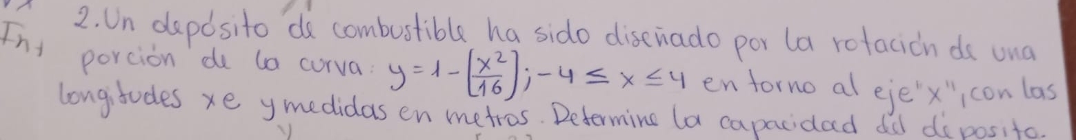 Un deposito do combustible ha sido discrado por la rofacicn do una 
Fnt porcion de to corva: y=1-[ x^2/16 ];-4≤ x≤ 4 enforno al eje' x"icon las 
long Judes xe ymedidas en metros. Determine (a capacidad do diposito.