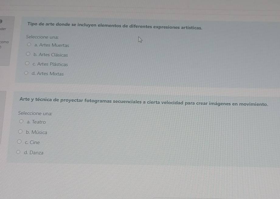 Tipo de arte donde se incluyen elementos de diferentes expresiones artísticas.
der
Seleccione una:
como a. Artes Muertas
b. Artes Clásicas
c. Artes Plásticas
d. Artes Mixtas
Arte y técnica de proyectar fotogramas secuenciales a cierta velocidad para crear imágenes en movimiento.
Seleccione una:
a. Teatro
b. Música
c. Cine
d. Danza