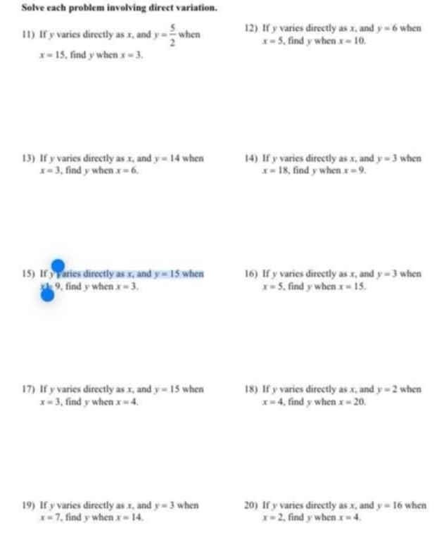 Solve each problem involving direct variation. 
11) If y varies directly as . r, and y= 5/2  when 12) If y varies directly as x, and y=6 when
x=5 , find y when x=10.
x=15 , find y when x=3. 
13) If y varies directly as x, and y=14 when 14) If y varies directly as x, and y=3 when
x=3 , find y when x=6. x=18 , find y when x=9. 
15) If y varies directly as x, and y=15 when 16) If y varies directly as x, and y=3 when 
9, find y when x=3. x=5 , find y when x=15. 
17) If y varies directly as x, and y=15 when 18) If y varies directly as x, and y=2 when
x=3 , find y when x=4. x=4 , find y when x=20. 
19) If y varies directly as x, and y=3 when 20) If y varies directly as x, and y=16 when
x=7 , find y when x=14. x=2 , find y when x=4,