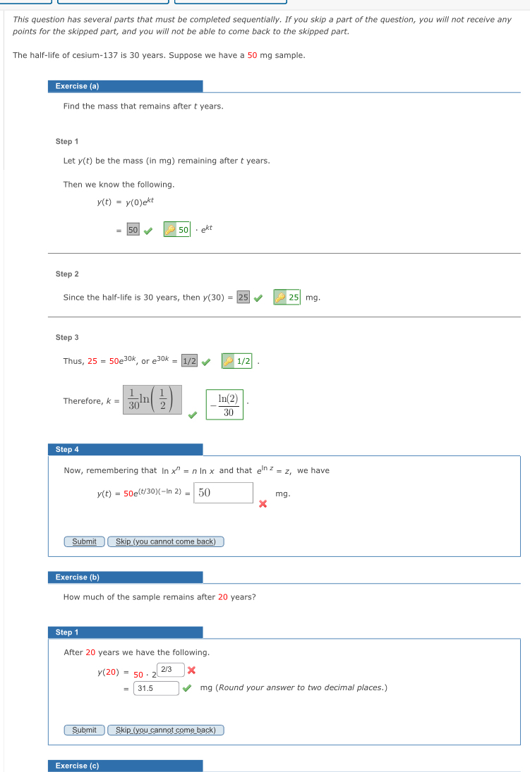 This question has several parts that must be completed sequentially. If you skip a part of the question, you will not receive any 
points for the skipped part, and you will not be able to come back to the skipped part. 
The half-life of cesium- 137 is 30 years. Suppose we have a 50 mg sample. 
Exercise (a) 
Find the mass that remains after t years. 
Step 1
Let y(t) be the mass (in mg) remaining after t years. 
Then we know the following.
y(t)=y(0)e^(kt)
50 ∠ 3 50|· e^(kt)
Step 2
Since the half-life is 30 years, then y(30)=|25| 25 mg. 
Step 3
Thus, 25=50e^(30k) or e^(30k)= 1/2
Therefore, k=  1/30 ln ( 1/2 ) - ln (2)/30 
Step 4
Now, remembering that In x^n=nln x and that e^(ln z)=z we have
y(t)=50e^((t/30)(-ln 2))=□ 50 mg. 
Submit Skip (you cannot come back) 
Exercise (b) 
How much of the sample remains after 20 years? 
Step 1
After 20 years we have the following.
y(20)=50· 2^(2/3)
4 mg (Round your answer to two decimal places.) 
Submit Skip (you cannot come back) 
Exercise (c)