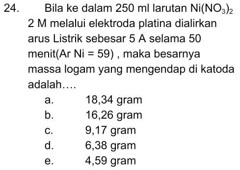 Bila ke dalam 250 ml larutan Ni(NO_3)_2
2 M melalui elektroda platina dialirkan
arus Listrik sebesar 5 A selama 50
menit(Ar Ni=59) , maka besarnya
massa logam yang mengendap di katoda
adalah....
a. 18,34 gram
b. 16,26 gram
C. 9,17 gram
d. 6,38 gram
e. 4,59 gram