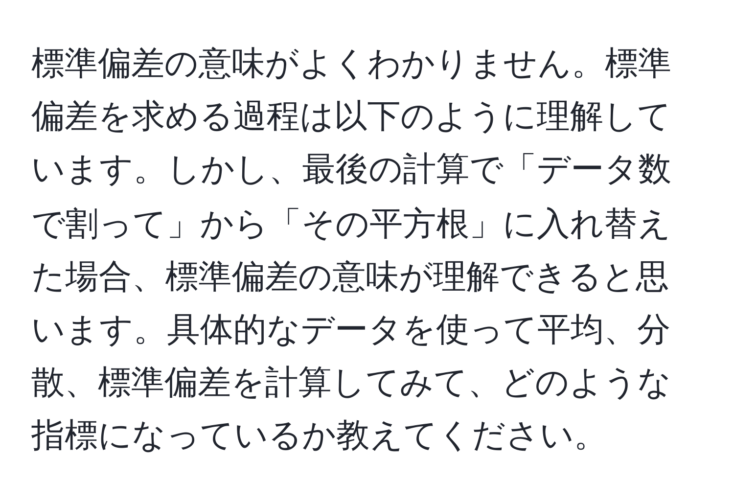 標準偏差の意味がよくわかりません。標準偏差を求める過程は以下のように理解しています。しかし、最後の計算で「データ数で割って」から「その平方根」に入れ替えた場合、標準偏差の意味が理解できると思います。具体的なデータを使って平均、分散、標準偏差を計算してみて、どのような指標になっているか教えてください。