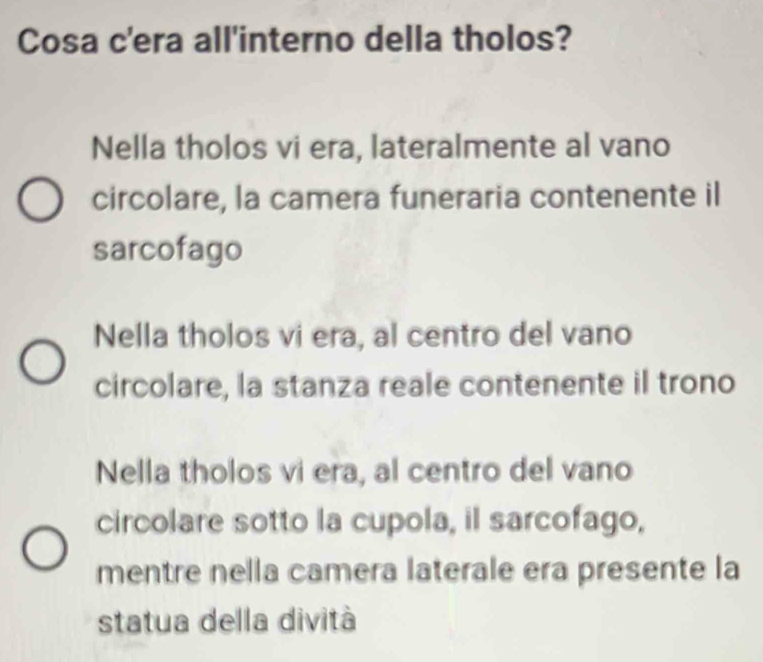 Cosa c'era all'interno della tholos?
Nella tholos vi era, lateralmente al vano
circolare, la camera funeraria contenente il
sarcofago
Nella tholos vi era, al centro del vano
circolare, la stanza reale contenente il trono
Nella tholos vi era, al centro del vano
circolare sotto la cupola, il sarcofago,
mentre nella camera laterale era presente la
statua della dività