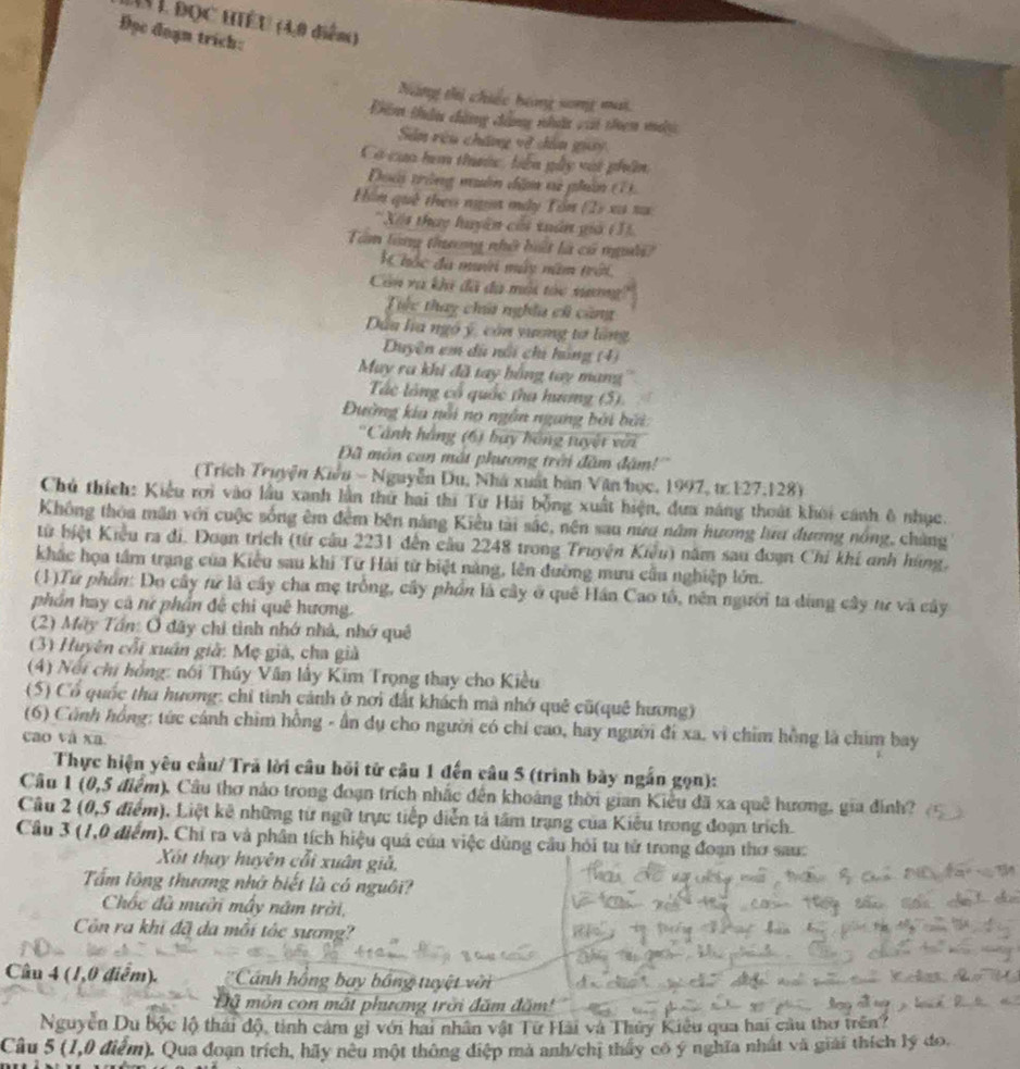 (V L đọc HIÉU (4,0 diễm)
Đọc đoạn trich:
Năng thị chiếc bóng song mai
Dim thâu chẳng đhẳng nhất vi thạn m
Sin rêu cháng về câa guay
Có caa hơn thớc, biên gây vật phẩm
Đoci trông muân dâ vử phân (T  
Hôn què theo ngựi mày Tổn (2) xa xa
* Xết thựy huyên cái tuấn giả (31.
Tâm làng thưng nhớ bết là có ngời
K hóc đa muới máy năm trời
Còn và khi đã đà môi tóc xương
Tc thay chú nghĩa cũ cùng
Dứa ha ngô ý, còn yương tơ làng
Duyện em dã nổi chi hồng (4)
Muy ra khi đã tay bồng tay mang
Tác lông cổ quốc tha hưng (5).
Đường kia nổi nọ ngôn ngang bởi bởi
*Cảnh hàng (6) bay hồng tuyết với
Đã môn can mắt phương trêi đâm đặm!''
(Trích Truyện Kiêu - Nguyễn Du, Nhà xuất bản Văn học, 1997, tr 127.128)
Chủ thích: Kiểu rơi vào lầu xanh lần thứ hai thi Từ Hải bỗng xuất hiện, đựa năng thoát khoi cánh ô nhục.
Không thòa mãn với cuộc sống êm đêm bên năng Kiều tài sắc, nên sau nữu năm hương lưu đương nóng, chàng
từ biệt Kiểu ra đi. Đoạn trích (từ cầu 2231 đến cầu 2248 trong Truyện Kiểu) năm sau đoạn Chi khi anh húng.
khắc họa tầm trang của Kiểu sau khi Từ Hải từ biệt nàng, lên đường mưu cầu nghiệp lớn.
(1)Tư phần: Do cây tư là cây cha mẹ trống, cây phần là cây ở quê Hán Cao tổ, nên người ta dùng cây tư và cây
phần hay cả rử phần đề chỉ quê hương.
(2) Mãy Tần: Ô đây chi tình nhớ nhà, nhớ quê
(3) Huyên cối xuân giả: Mẹ già, cha giả
(4) Nổi chi hồng: nói Thúy Vân lấy Kim Trọng thay cho Kiều
(5) Cổ quốc tha hương: chỉ tinh cánh ở nơi đất khách mà nhớ quê cũ(quê hương)
(6) Cảnh hồng: tức cánh chim hồng - ấn dụ cho người có chi cao, hay người đi xa, vì chim hồng là chim bay
cao và xa.
Thực hiện yêu cầu/ Trã lời câu hồi từ câu 1 đến câu 5 (trình bày ngắn gọn):
Cầu 1 (0,5 điểm). Cầu thơ nào trong đoạn trích nhắc đến khoáng thời gian Kiểu đã xa quê hương, gia đính?
Câu 2 (0,5 điểm). Liệt kê những từ ngữ trực tiếp diễn tả tâm trạng của Kiêu trong đoạn trích.
Câu 3 (1,0 điểm). Chỉ ra và phần tích hiệu quá của việc dùng cầu hỏi tu tử trong đoạn thơ sau:
Xốt thay huyện cổi xuân giả,
Tấm lông thương nhớ biết là có nguôi?
Chốc đã mười mây năm trời,
Côn ra khi đã đa mỗi tác sương?
Câu 4 (1,0 điểm). Cánh hồng bay bóng tuyệt vên
Đã mỏn con mất phương trời đăm đăm'
Nguyễn Du bộc lộ thái độ, tinh cảm gi với hai nhân vật Từ Hải và Thủy Kiêu qua hai câu thơ trên?
Câu 5 (1,0 điểm). Qua đoạn trích, hãy neu một thông điệp mà anh/chị thấy có ý nghĩa nhất và giải thích lý đo.