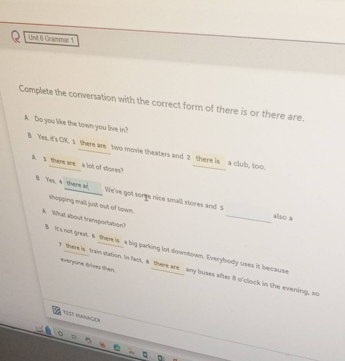 Grammar 1
Complete the conversation with the correct form of there is or there are.
A Do you like the town you live in?
B Yes, it's OK. 1 there are two movie theaters and 2 there is a club, to0.
A 3 there are a lot of stores?
B Yes, 4 there ar . We've got some nice small stores and 5
shopping mall just out of town.
_also a
A What about transportation?
B It's not great. 6 there is a big parking lot downtown. Everybody uses it because
everyone drives then.
there is train station. In fact, 8 there are any buses after 8 o’clock in the evening, so
TEST MANAGER