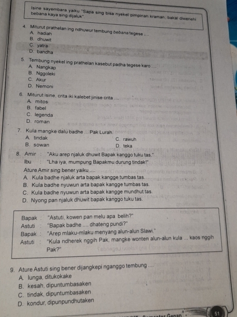 Isine sayembara yaiku ''Sapa sing bisa nyekel pimpinan kraman, bakal diwensh
bebana kaya sing dijaluk"
4. Miturut prathelan ing ndhuwur tembung bebana tegese
A. hadiah
B. dhuwit
C. yatra
D. bandha
5. Tembung nyekel ing prathelan kasebut padha tegese karo ...
A. Nangkap
B. Nggoleki
C. Akur
D. Nemoni
6. Miturut isine, crita iki kalebet jinise crita
A mitos
B. fabel
C. legenda
D. roman
7. Kula mangke dalu badhe ... Pak Lurah.
A. tindak C. rawuh
B. sowan D. teka
8. Amir: "Aku arep njaluk dhuwit Bapak kanggo tuku tas."
lbu : 'Lha iya, mumpung Bapakmu durung tindak!''
Ature Amir sing bener yaiku ....
A . Kula badhe njaluk arta bapak kangge tumbas tas.
B. Kula badhe nyuwun arta bapak kangge tumbas tas.
C. Kula badhe nyuwun arta bapak kangge mundhut tas.
D. Nyong pan njaluk dhuwit bapak kanggo tuku tas.
Bapak : * "Astuti, kowen pan melu apa belih?"
Astuti  . "Bapak badhe .... dhateng pundi?"
Bapak : ''Arep mlaku-mlaku menyang alun-alun Slawi.''
Astuti : ''Kula ndherek nggih Pak, mangke wonten alun-alun kula ... kaos nggih
Pak?"
9. Ature Astuti sing bener dijangkepi nganggo tembung ....
A. lunga, ditukokake
B. kesah, dipuntumbasaken
C. tindak, dipuntumbasaken
D. kondur, dipunpundhutaken
51