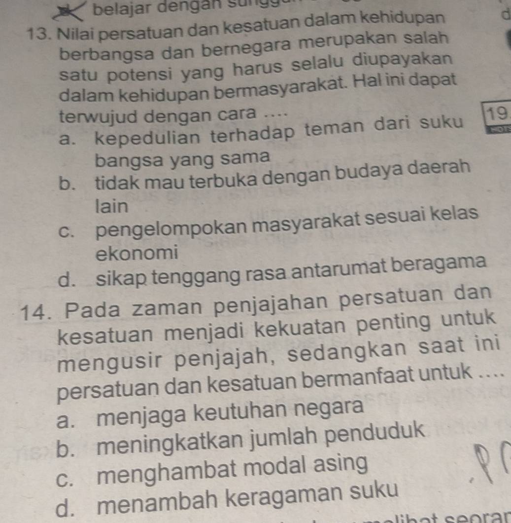 belajar d engan s u n 
13. Nilai persatuan dan kesatuan dalam kehidupan
d
berbangsa dan bernegara merupakan salah
satu potensi yang harus selalu diupayakan 
dalam kehidupan bermasyarakät. Hal ini dapat
terwujud dengan cara .... 19
a. kepedulian terhadap teman dari suku NOt
bangsa yang sama
b. tidak mau terbuka dengan budaya daerah
lain
c. pengelompokan masyarakat sesuai kelas
ekonomi
d. sikap tenggang rasa antarumat beragama
14. Pada zaman penjajahan persatuan dan
kesatuan menjadi kekuatan penting untuk
mengusir penjajah, sedangkan saat ini
persatuan dan kesatuan bermanfaat untuk ....
a. menjaga keutuhan negara
b. meningkatkan jumlah penduduk
c. menghambat modal asing
d. menambah keragaman suku
libot seorär