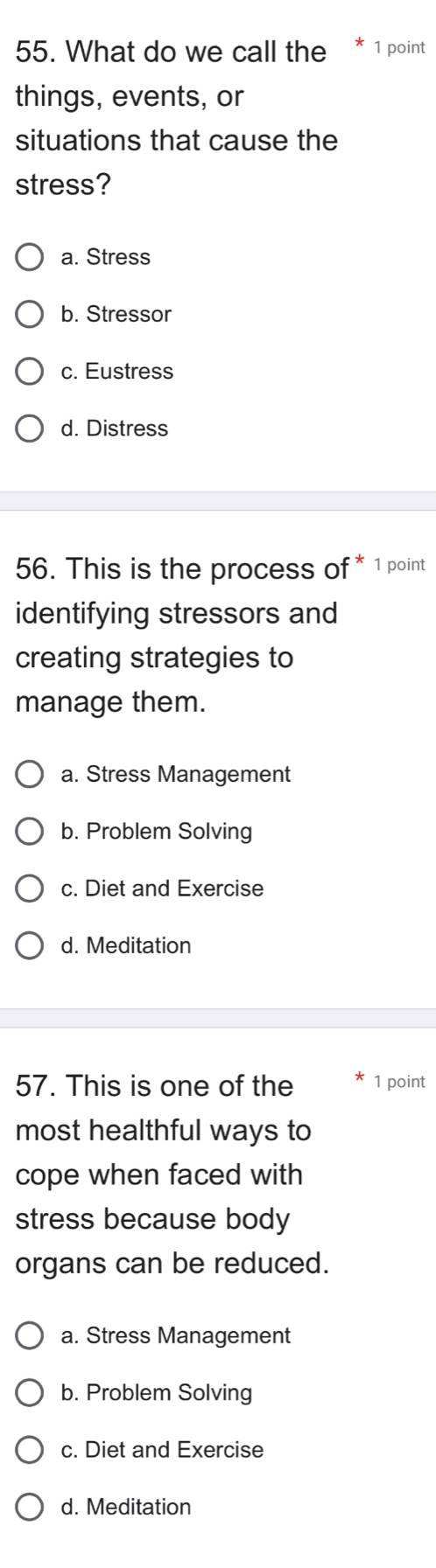 What do we call the 1 point
things, events, or
situations that cause the
stress?
a. Stress
b. Stressor
c. Eustress
d. Distress
56. This is the process of * 1 point
identifying stressors and
creating strategies to
manage them.
a. Stress Management
b. Problem Solving
c. Diet and Exercise
d. Meditation
57. This is one of the 1 point
most healthful ways to
cope when faced with
stress because body
organs can be reduced.
a. Stress Management
b. Problem Solving
c. Diet and Exercise
d. Meditation