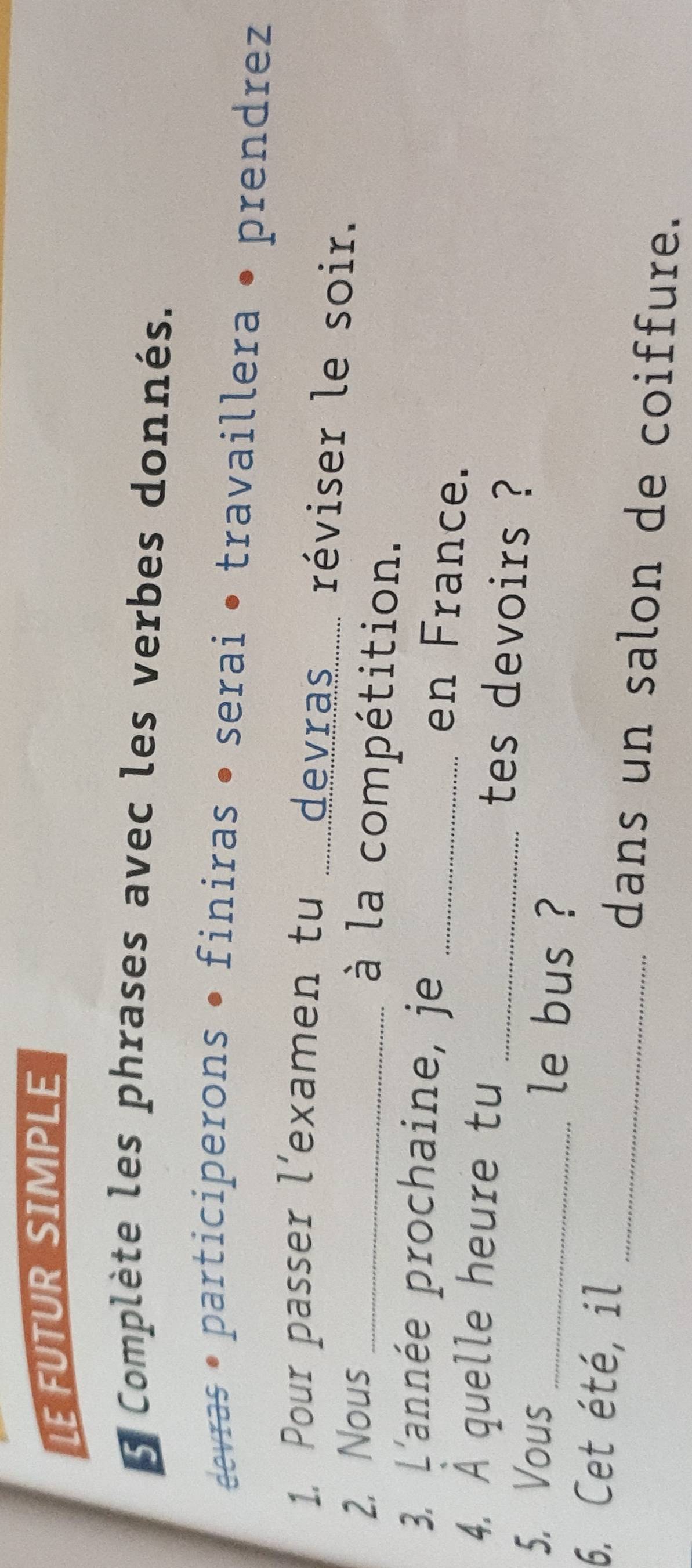 LE FUTUR SIMPLE 
e Complète les phrases avec les verbes donnés. 
devras • participerons • finiras • serai • travaillera • prendrez 
1. Pour passer l'examen tu .....devras...... réviser le soir. 
2. Nous_ 
à la compétition. 
3. L'année prochaine, je_ 
en France. 
4. A quelle heure tu 
_tes devoirs ? 
5. Vous _le bus ? 
6. Cet été, il _dans un salon de coiffure.