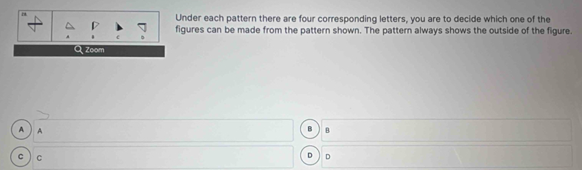 Under each pattern there are four corresponding letters, you are to decide which one of the 
figures can be made from the pattern shown. The pattern always shows the outside of the figure. 
Zoom 
B 
A  A B 
C C 
D D