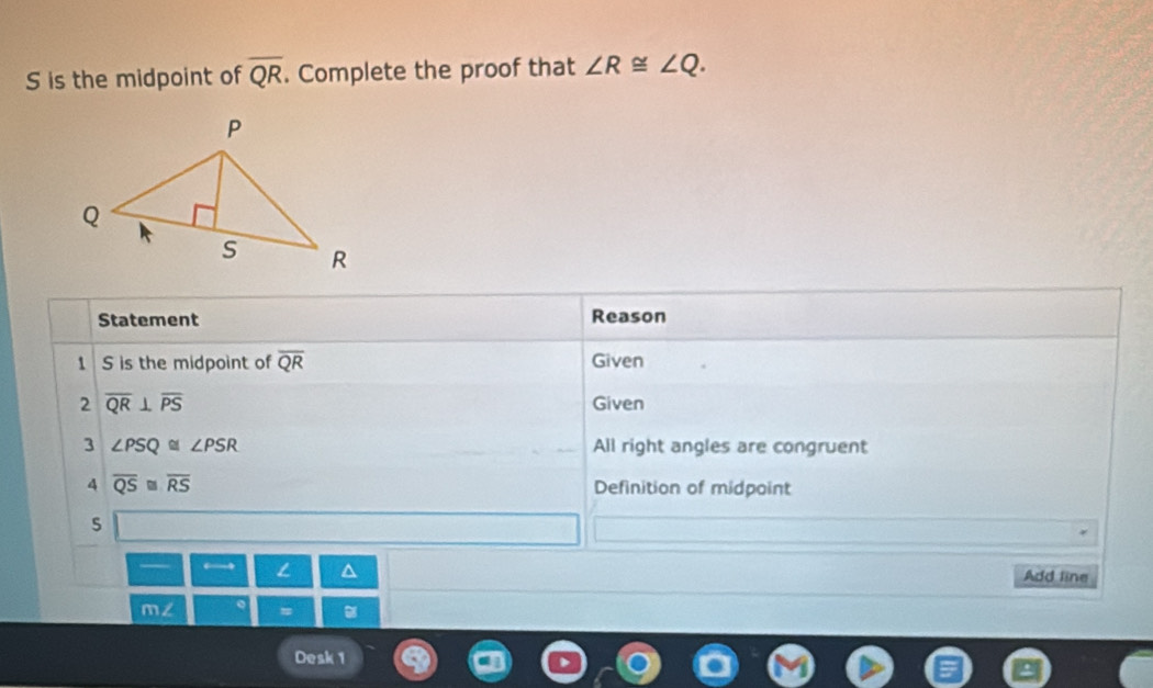 is the midpoint of overline QR. Complete the proof that ∠ R≌ ∠ Q. 
Statement Reason 
S is the midpoint of overline QR Given 
2 overline QR⊥ overline PS Given 
3 ∠ PSQ≌ ∠ PSR All right angles are congruent 
A overline QS≌ overline RS Definition of midpoint 
s 
← L D Add line 
m∠ # 
Desk 1