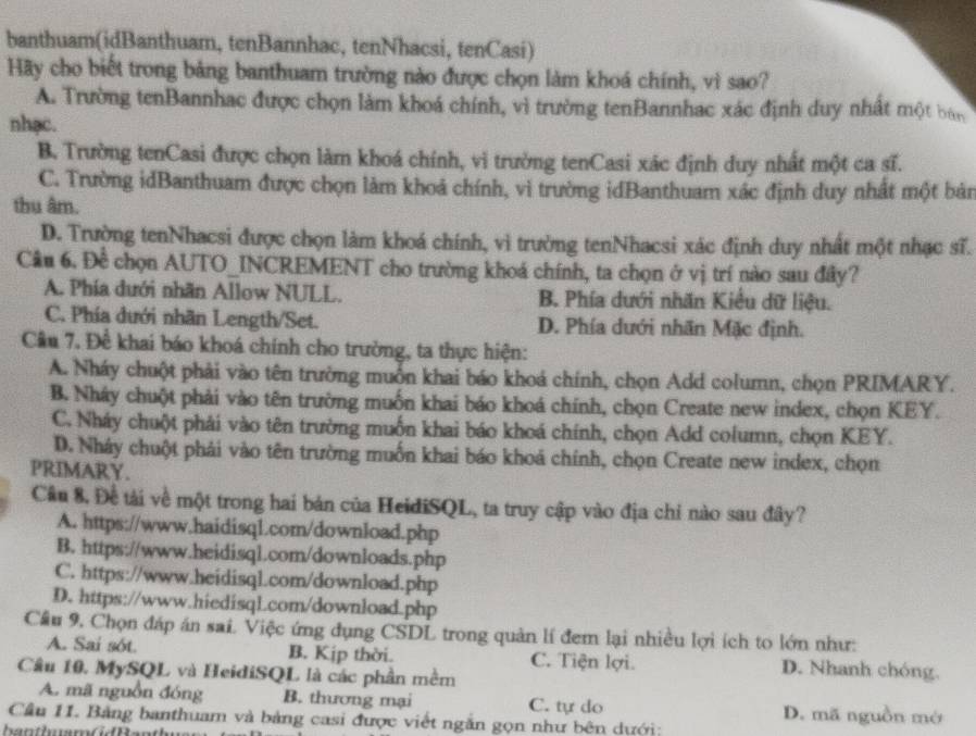 banthuam(idBanthuam, tenBannhac, tenNhacsi, tenCasi)
Hãy cho biết trong bảng banthuam trường nào được chọn làm khoá chính, vì sao?
A. Trường tenBannhac được chọn làm khoá chính, vì trường tenBannhac xác định duy nhất một bán
nhạc.
B. Trường tenCasi được chọn làm khoá chính, vì trường tenCasi xác định duy nhất một ca sĩ.
C. Trường idBanthuam được chọn làm khoả chính, vì trường idBanthuam xác định duy nhất một bản
thu âm.
D. Trường tenNhacsi được chọn làm khoá chính, vì trường tenNhacsi xác định duy nhất một nhạc sĩ.
Câu 6. Đề chọn AUTO_INCREMENT cho trường khoá chính, ta chọn ở vị trí nào sau đây?
A. Phía dưới nhãn Allow NULL. B. Phía dưới nhãn Kiều dữ liệu.
C. Phía dưới nhãn Length/Set. D. Phía dưới nhãn Mặc định.
Cầu 7. Đề khai báo khoá chính cho trường, ta thực hiện:
A. Nháy chuột phải vào tên trường muồn khai báo khoá chính, chọn Add column, chọn PRIMARY.
B. Nháy chuột phải vào tên trường muồn khai báo khoá chính, chọn Create new index, chọn KEY.
C. Nháy chuột phải vào tên trường muốn khai báo khoá chính, chọn Add column, chọn KEY.
D. Nháy chuột phải vào tên trường muốn khai báo khoá chính, chọn Create new index, chọn
PRIMARY.
Câu 8, Đề tài về một trong hai bản của HeidiSQL, ta truy cập vào địa chỉ nào sau đây?
A. https://www.haidisql.com/download.php
B. https://www.heidisql.com/downloads.php
C. https://www.heidisql.com/download.php
D. https://www.hiedisql.com/download.php
Câu 9. Chọn đáp án sai. Việc ứng đụng CSDL trong quản lí đem lại nhiều lợi ích to lớn như:
A. Sai sót. B. Kịp thời. C. Tiện lợi. D. Nhanh chóng.
Câu 10. MySQL và HeidiSQL là các phần mềm
A. mã nguồn đóng B. thương mại C. tự do D. mã nguồn mở
Cầu 11. Bảng banthuam và bảng casi được viết ngắn gọn như bên dưới:
ha n t h m G d Ban th