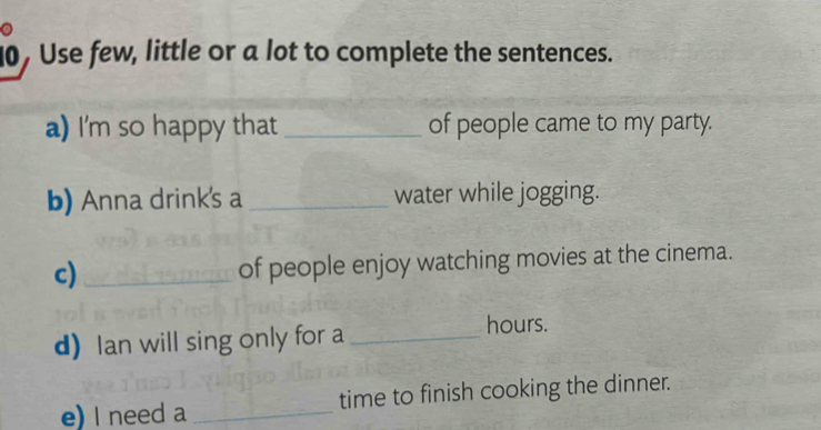 0, Use few, little or a lot to complete the sentences. 
a) I'm so happy that _of people came to my party. 
b) Anna drink's a _water while jogging. 
c)_ 
of people enjoy watching movies at the cinema. 
d)Ian will sing only for a _hours. 
e) I need a _time to finish cooking the dinner.