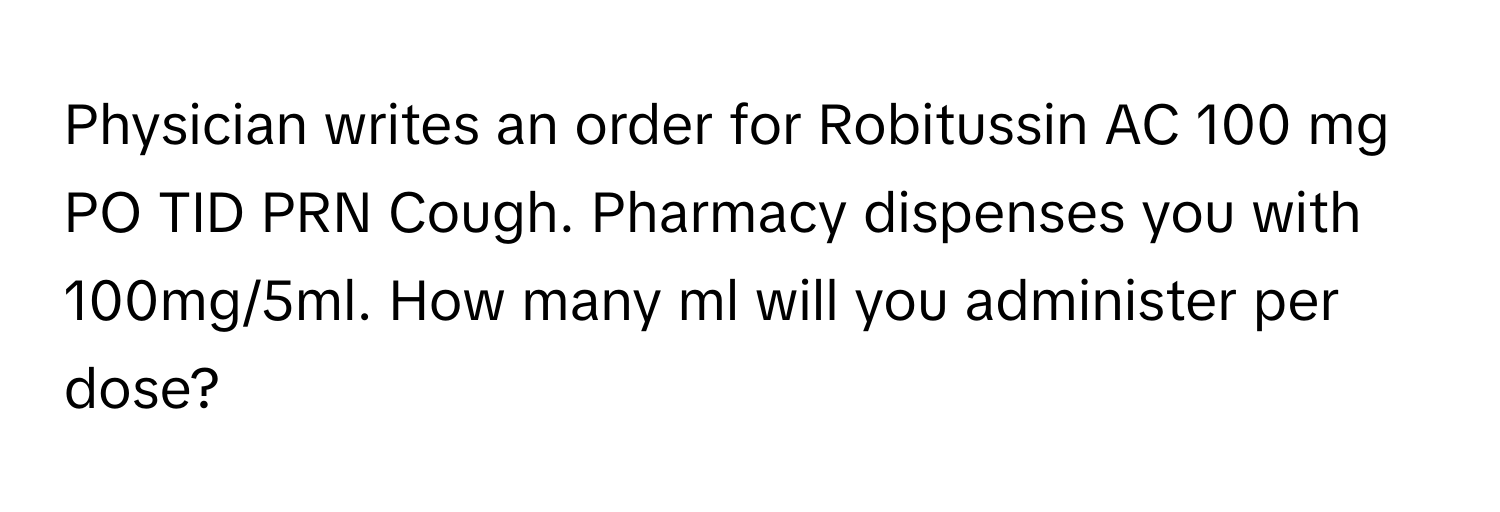 Physician writes an order for Robitussin AC 100 mg PO TID PRN Cough. Pharmacy dispenses you with 100mg/5ml. How many ml will you administer per dose?