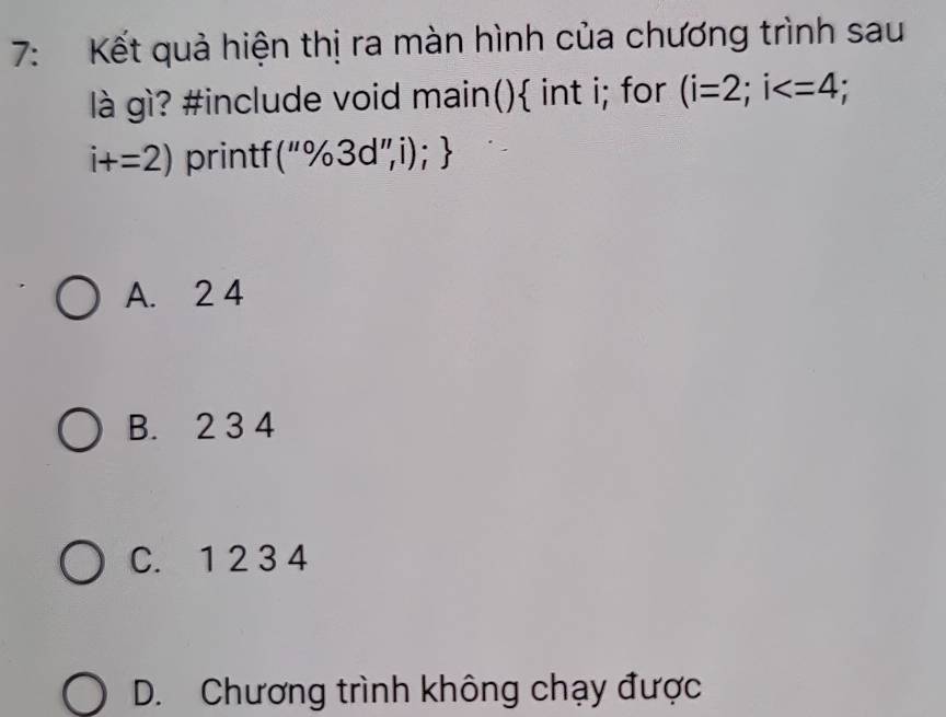 7: Kết quả hiện thị ra màn hình của chương trình sau
là gì? #include void main() int i; for (i=2;i ;
i+=2) printf (''% 3d'',i);
A. 2 4
B. 2 3 4
C. 1 2 3 4
D. Chương trình không chạy được