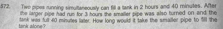 Two pipes running simultaneously can fill a tank in 2 hours and 40 minutes. After 
the larger pipe had run for 3 hours the smaller pipe was also turned on and the 
tank was full 40 minutes later. How long would it take the smaller pipe to fill the 
tank alone?