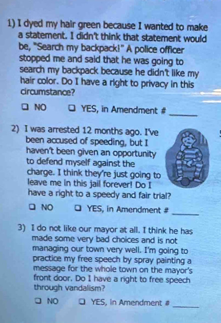 dyed my hair green because I wanted to make
a statement. I didn't think that statement would
be, "Search my backpack!" A police officer
stopped me and said that he was going to
search my backpack because he didn't like my 
hair color. Do I have a right to privacy in this
circumstance?
NO YES, in Amendment #
_
2) I was arrested 12 months ago. I've
been accused of speeding, but I
haven't been given an opportunity
to defend myself against the
charge. I think they're just going to
leave me in this jail forever! Do I
have a right to a speedy and fair trial?
NO a YES, in Amendment #_
3) I do not like our mayor at all. I think he has
made some very bad choices and is not
managing our town very well. I'm going to
practice my free speech by spray painting a
message for the whole town on the mayor's
front door, Do I have a right to free speech
through vandalism?
_
NO YES, in Amendment #