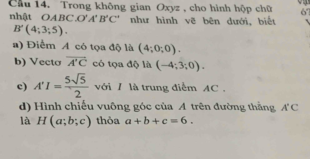 Trong không gian Oxyz , cho hình hộp chữ 6? 
nhật OA BC. O'A'B'C' như hình vẽ bên dưới, biết
B'(4;3;5). 
a) Điểm A có tọa độ là (4;0;0). 
b) Vectơ vector A'C có tọa độ là (-4;3;0). 
c) A'I= 5sqrt(5)/2  với I là trung điểm AC. 
d) Hình chiếu vuông góc của A trên đường thằng A'C
là H(a;b;c) thỏa a+b+c=6.