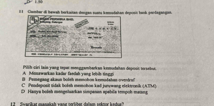 1.50
11 Gambar di bawah berkaitan dengan suatu kemudahan deposit bank perdagangan.
Pilih ciri Iain yang tepat menggambarkan kemudahan deposit tersebut.
A Menawarkan kadar faedah yang lebih tinggi
B Pemegang akaun boleh memohon kemudahan overdraf
C Pendeposit tidak boleh memohon kad juruwang elektronik (ATM)
D Hanya boleh mengeluarkan simpanan apabila tempoh matang
12 Svarikat manakah vang terlibat dalam sektor kedua?