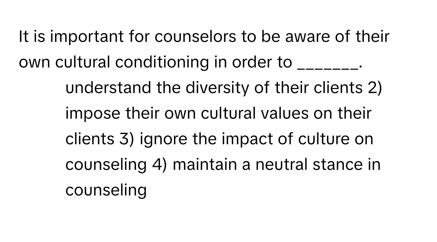 It is important for counselors to be aware of their own cultural conditioning in order to _______.

1) understand the diversity of their clients 2) impose their own cultural values on their clients 3) ignore the impact of culture on counseling 4) maintain a neutral stance in counseling