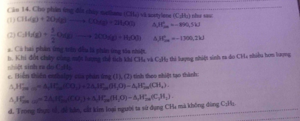 Cầu 14. Cho phân ứng đất chây methana
(1) CH_4(g)+2O_2(g)to CO_3(g)+2H_2O(l) (CH_4) và a D etylene (C_2H_2) nhu sau:
△ _2H_(200)°=-890,5kJ
(2) C_2H_3(g)+ 5/2 O_2(g)to 2CO_3(g)+H_2O(l) △ _rH_(200)°=-1300,2kJ
a. Cá hai phần ứng trên đều là phần ứng tôa nhiệt.
b. Khi đốt chây cùng một lượng thể tích khi CH_4 và C_2H_2 thì lượng nhiệt sinh ra do CH4 nhiều hơn lượng
shiệt sinh ra do CgHạ
c. Biến thiên enthalpy của phản mg(g( 1), (2) tính theo nhiệt tạo thành:
△ _rH_(2ns(I))°=△ _(H_ns(CO_3)+2△ _rH_(2ns)°(H_2nO)-△ _fH_(2n)°(CH_4).
△ _rH_(200)°=2△ _rH_(200)°(CO_2)+△ _rH_(200)°(H_2O)-△ _rH_(200)°(C_2H_2).
d. Trong thực tổ, để hàn, cất kim loại người ta sử dụng CH4 mà không dùng C_2H_2.