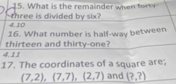 What is the remainder when forty
three is divided by six?
4. 10
16. What number is half-way between
thirteen and thirty-one?
4.11
17. The coordinates of a square are;
(7,2), (7,7), (2,7) and (?,?)