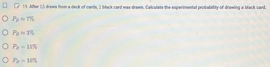 After 15 draws from a deck of cards, 1 black card was drawn. Calculate the experimental probability of drawing a black card.
P_Bapprox 7%
P_Bapprox 3%
P_B=15%
P_B=10%