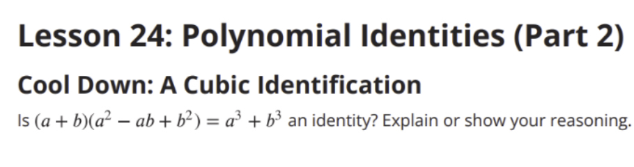 Lesson 24: Polynomial Identities (Part 2) 
Cool Down: A Cubic Identification 
Is (a+b)(a^2-ab+b^2)=a^3+b^3 an identity? Explain or show your reasoning.