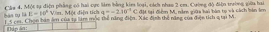 Một tụ điện phẳng có hai cực làm bằng kim loại, cách nhau 2 cm. Cường độ điện trường giữa hai 
bàn tụ là E=10^6V/m Một điện tích q=-2.10^(-5)C đặt tại điểm M, nằm giữa hai bản tụ và cách bản âm
1.5 cm. Chọn bản âm của tụ làm mốc thế năng điện. Xác định thế năng của điện tích q tại M. 
Đáp án: