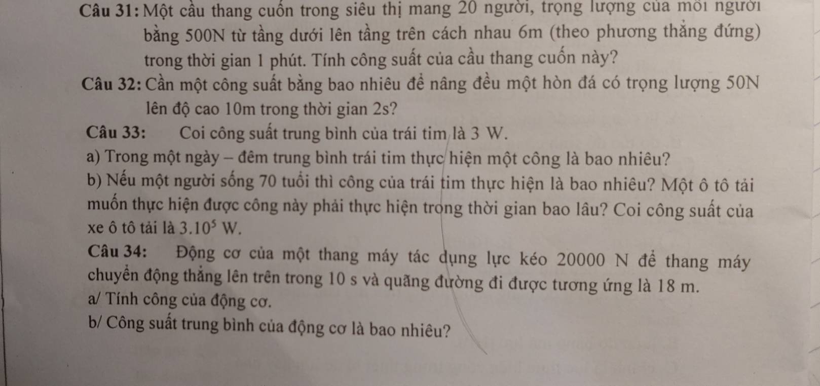 Một cầu thang cuồn trong siêu thị mang 20 người, trọng lượng của môi người 
bằng 500N từ tầng dưới lên tầng trên cách nhau 6m (theo phương thắng đứng) 
trong thời gian 1 phút. Tính công suất của cầu thang cuốn này? 
Câu 32: Cần một công suất bằng bao nhiêu để nâng đều một hòn đá có trọng lượng 50N
lên độ cao 10m trong thời gian 2s? 
Câu 33: Coi công suất trung bình của trái tim là 3 W. 
a) Trong một ngày - đêm trung bình trái tim thực hiện một công là bao nhiêu? 
b) Nếu một người sống 70 tuổi thì công của trái tim thực hiện là bao nhiêu? Một ô tô tải 
muốn thực hiện được công này phải thực hiện trong thời gian bao lâu? Coi công suất của 
xe ô tô tải là 3.10^5W. 
Câu 34: Động cơ của một thang máy tác dụng lực kéo 20000 N để thang máy 
chuyển động thẳng lên trên trong 10 s và quãng đường đi được tương ứng là 18 m. 
a/ Tính công của động cơ. 
b/ Công suất trung bình của động cơ là bao nhiêu?