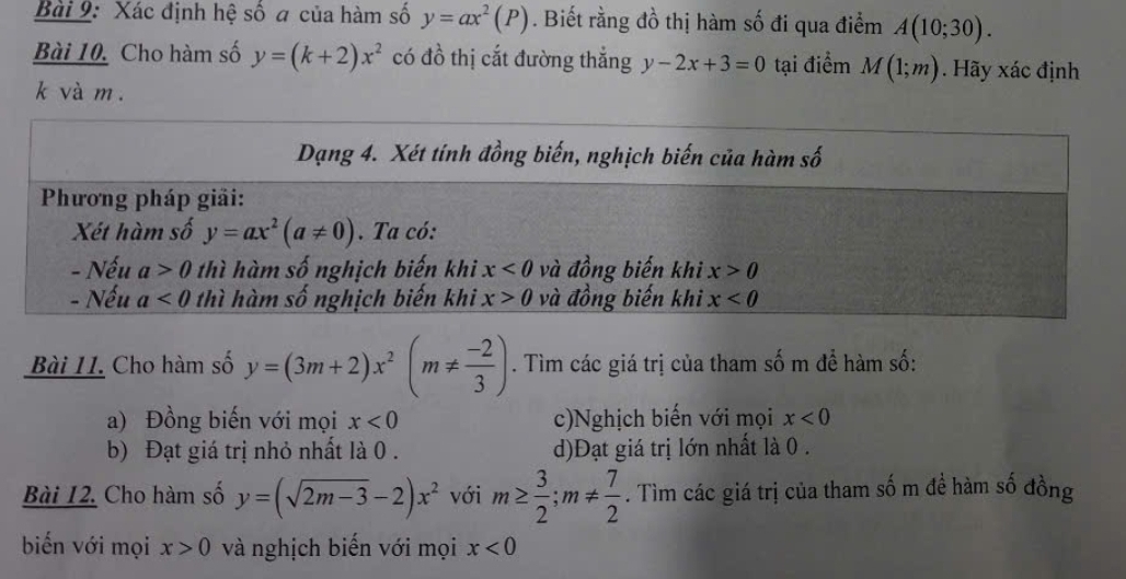 Xác định hệ số a của hàm số y=ax^2(P). Biết rằng đồ thị hàm số đi qua điểm A(10;30).
Bài 10. Cho hàm số y=(k+2)x^2 có đồ thị cắt đường thắng y-2x+3=0 tại điểm M(1;m). Hãy xác định
k và m .
Bài II. Cho hàm số y=(3m+2)x^2(m!=  (-2)/3 ). Tìm các giá trị của tham số m để hàm số:
a) Đồng biến với mọi x<0</tex> c)Nghịch biến với mọi x<0</tex>
b) Đạt giá trị nhỏ nhất là 0 . d)Đạt giá trị lớn nhất là 0 .
Bài 12. Cho hàm số y=(sqrt(2m-3)-2)x^2 với m≥  3/2 ;m!=  7/2 . Tìm các giá trị của tham số m đề hàm số đồng
biến với mọi x>0 và nghịch biến với mọi x<0</tex>