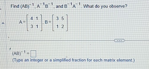 Find (AB)^-1, A^(-1)B^(-1) , and B^(-1)A^(-1). What do you observe?
A=beginbmatrix 4&1 3&1endbmatrix , B=beginbmatrix 3&5 1&2endbmatrix
(AB)^-1=□
(Type an integer or a simplified fraction for each matrix element.)