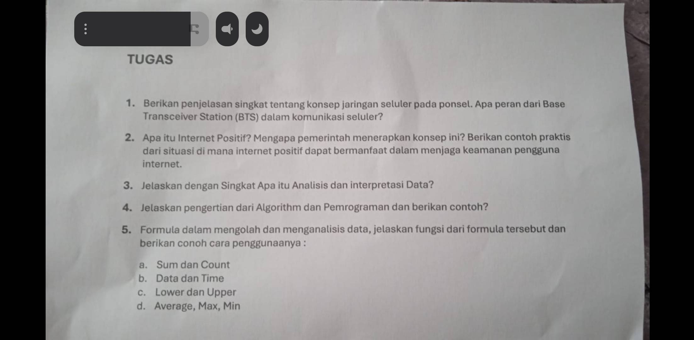 ζ J 
TUGAS 
1. Berikan penjelasan singkat tentang konsep jaringan seluler pada ponsel. Apa peran dari Base 
Transceiver Station (BTS) dalam komunikasi seluler? 
2. Apa itu Internet Positif? Mengapa pemerintah menerapkan konsep ini? Berikan contoh praktis 
dari situasi di mana internet positif dapat bermanfaat dalam menjaga keamanan pengguna 
internet. 
3. Jelaskan dengan Singkat Apa itu Analisis dan interpretasi Data? 
4. Jelaskan pengertian dari Algorithm dan Pemrograman dan berikan contoh? 
5. Formula dalam mengolah dan menganalisis data, jelaskan fungsi dari formula tersebut dan 
berikan conoh cara penggunaanya : 
a. Sum dan Count 
b. Data dan Time 
c. Lower dan Upper 
d. Average, Max, Min