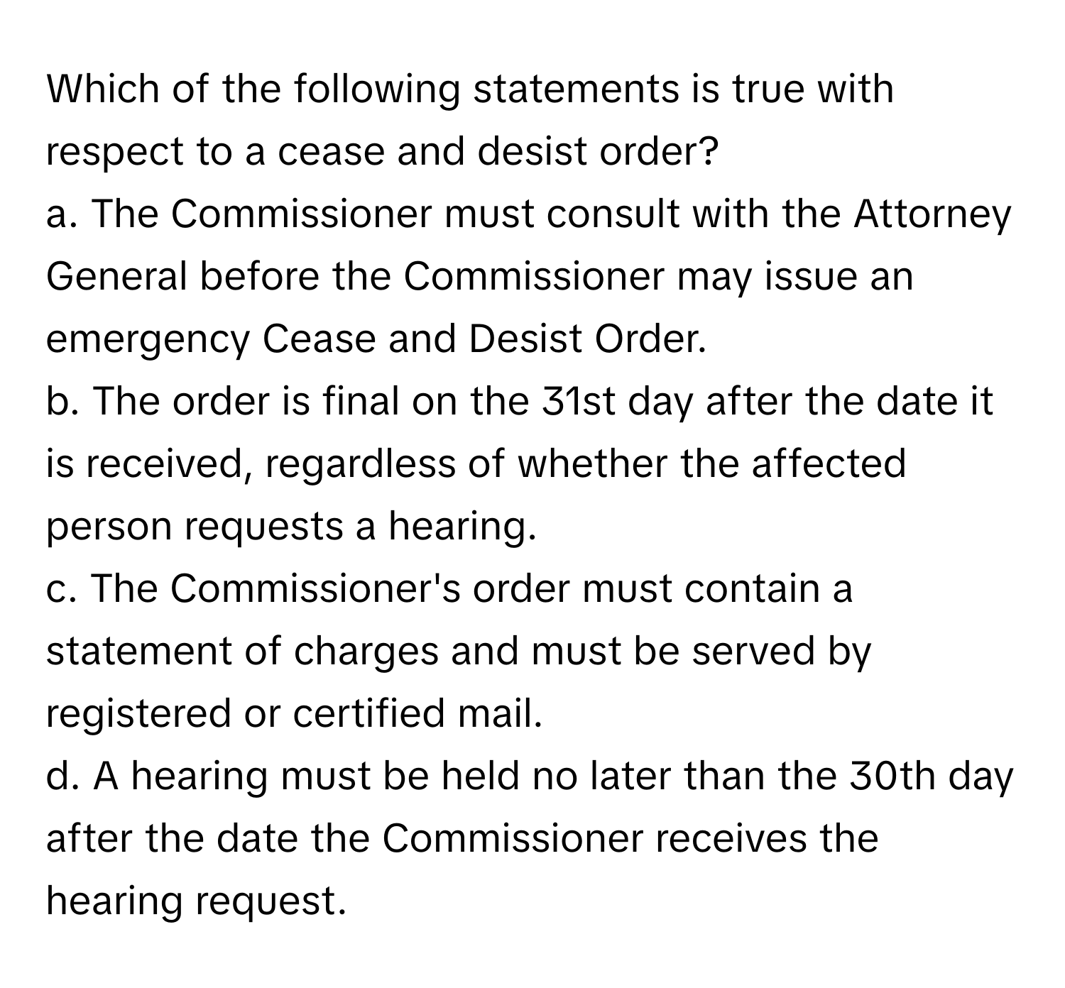 Which of the following statements is true with respect to a cease and desist order?

a. The Commissioner must consult with the Attorney General before the Commissioner may issue an emergency Cease and Desist Order.
b. The order is final on the 31st day after the date it is received, regardless of whether the affected person requests a hearing.
c. The Commissioner's order must contain a statement of charges and must be served by registered or certified mail.
d. A hearing must be held no later than the 30th day after the date the Commissioner receives the hearing request.