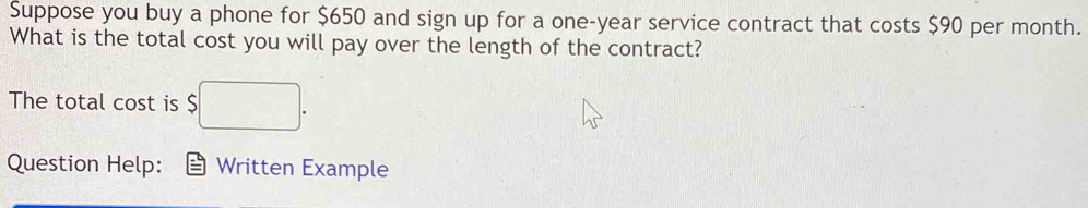 Suppose you buy a phone for $650 and sign up for a one-year service contract that costs $90 per month. 
What is the total cost you will pay over the length of the contract? 
The total cost is $ 5□ . 
Question Help: Written Example