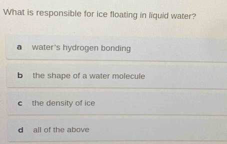 What is responsible for ice floating in liquid water?
a water's hydrogen bonding
b the shape of a water molecule
c the density of ice
d all of the above