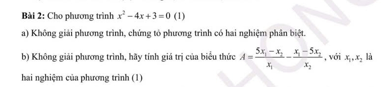 Cho phương trình x^2-4x+3=0 (1)
a) Không giải phương trình, chứng tỏ phương trình có hai nghiệm phân biệt.
b) Không giải phương trình, hãy tính giá trị của biểu thức A=frac 5x_1-x_2x_1-frac x_1-5x_2x_2 , với x_1, x_2 là
hai nghiệm của phương trình (1)