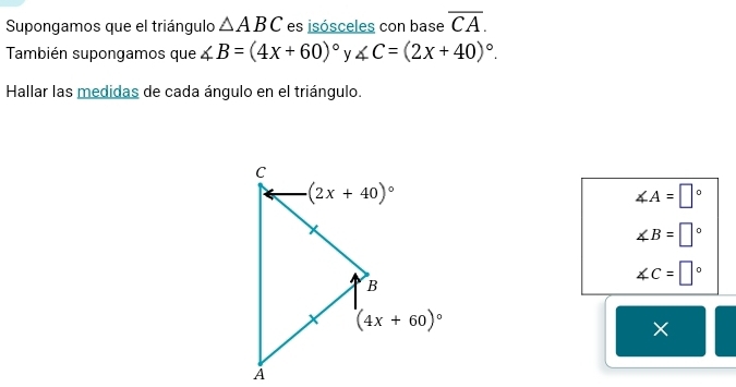 Supongamos que el triángulo △ ABC es isósceles con base overline CA.
También supongamos que ∠ B=(4x+60)^circ  y ∠ C=(2x+40)^circ .
Hallar las medidas de cada ángulo en el triángulo.
∠ A=□°
∠ B=□°
∠ C=□°
×