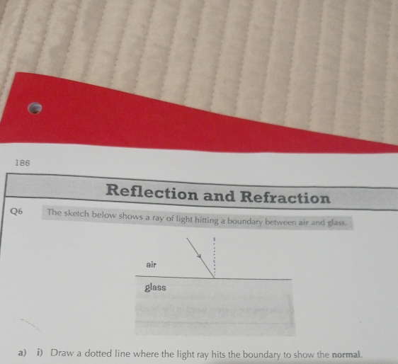 186 
Reflection and Refraction 
Q6 The sketch below shows a ray of light hitting a boundary between air and glass. 
air 
glass 
a) i) Draw a dotted line where the light ray hits the boundary to show the normal.