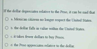 If the dollar depreciates relative to the Peso, it can be said that
a. Mexican citizens no longer respect the United States.
b. the dollar falls in value within the United States.
c. it takes fewer dollars to buy Pesos.
d. the Peso appreciates relative to the dollar.