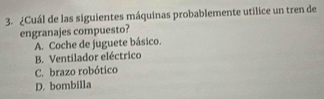 ¿Cuál de las siguientes máquinas probablemente utilice un tren de
engranajes compuesto?
A. Coche de juguete básico.
B. Ventilador eléctrico
C. brazo robótico
D. bombilla