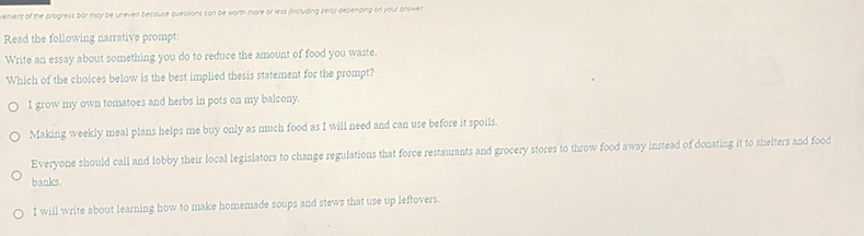 vement of the progress bar may be uneven because quessions can be worth more or less (including zera) depending on your answer
Read the following narrative prompt:
Write an essay about something you do to reduce the amount of food you waste.
Which of the choices below is the best implied thesis statement for the prompt?
I grow my own tomatoes and herbs in pots on my balcony.
Making weekly meal plans helps me buy only as much food as I will need and can use before it spoils.
Everyone should call and lobby their local legislators to change regulations that force restaurants and grocery stores to throw food away instead of donating it to shelters and food
banks.
I will write about learning how to make homemade soups and stews that use up leftovers.