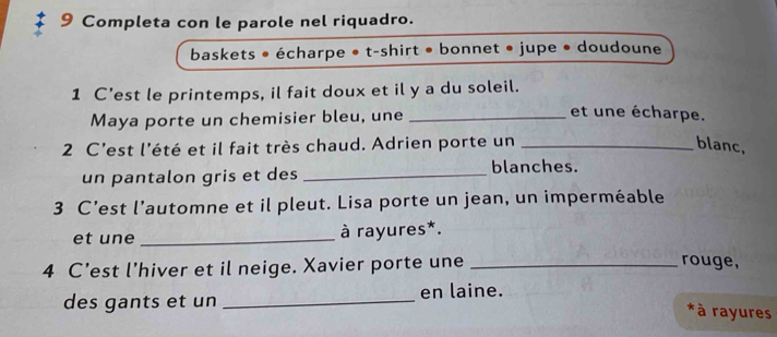 Completa con le parole nel riquadro. 
baskets • écharpe • t-shirt • bonnet • jupe • doudoune 
1 C’est le printemps, il fait doux et il y a du soleil. 
Maya porte un chemisier bleu, une_ 
et une écharpe. 
2 C'est l'été et il fait très chaud. Adrien porte un _blanc, 
un pantalon gris et des _blanches. 
3 C’est l’automne et il pleut. Lisa porte un jean, un imperméable 
et une _à rayures*. 
4 C’est l’hiver et il neige. Xavier porte une_ 
rouge, 
des gants et un _en laine. 
*à rayures