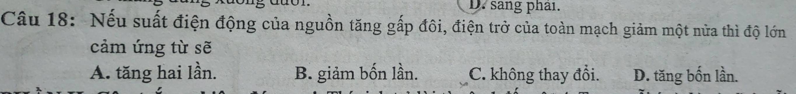 D. sang phải.
Câu 18: Nếu suất điện động của nguồn tăng gấp đôi, điện trở của toàn mạch giảm một nửa thì độ lớn
cảm ứng từ sẽ
A. tăng hai lần. B. giảm bốn lần. C. không thay đổi. D. tăng bốn lần.