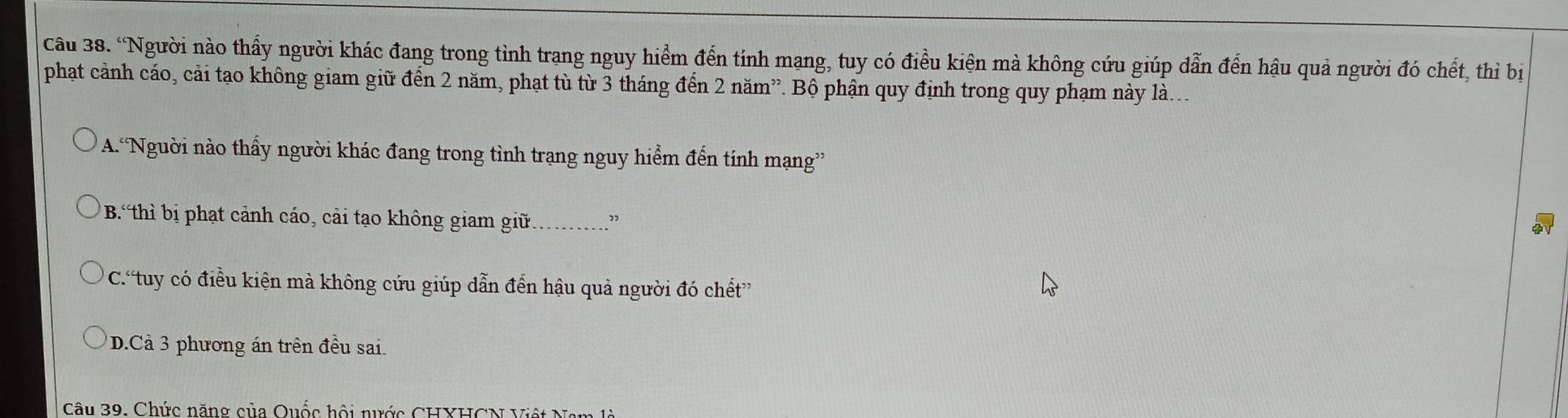 “Người nào thấy người khác đang trong tình trang nguy hiểm đến tính mạng, tuy có điều kiện mà không cứu giúp dẫn đến hậu quả người đó chết, thì bị
phạt cảnh cáo, cải tạo không giam giữ đến 2 năm, phạt tù từ 3 tháng đến 2 năm”. Bộ phận quy định trong quy phạm này là...
A.Nguời nào thấy người khác đang trong tình trạng nguy hiểm đến tính mạng”
B. thì bị phạt cảnh cáo, cải tạo không giam giữ_ ”
C.'tuy có điều kiện mà không cứu giúp dẫn đến hậu quả người đó chết”
* D.Cả 3 phương án trên đều sai.
Câu 39. Chức năng của Quốc hội nước CHXHCN Việt N