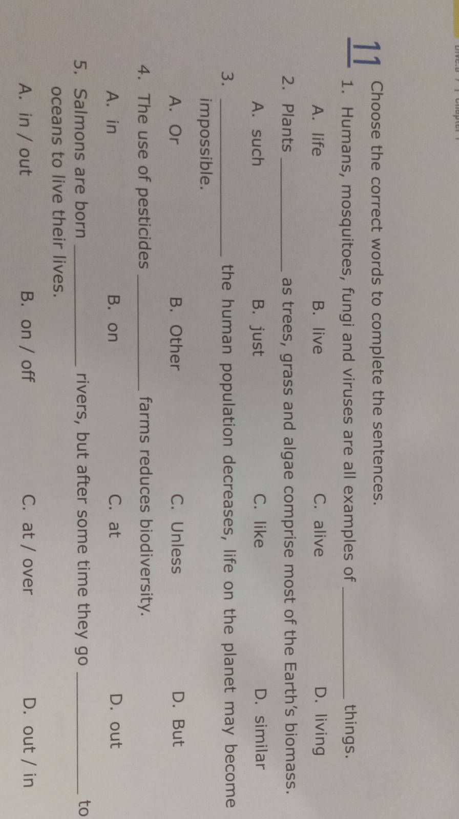 Choose the correct words to complete the sentences.
1. Humans, mosquitoes, fungi and viruses are all examples of _things.
A. life B. live C. alive D. living
2. Plants _as trees, grass and algae comprise most of the Earth’s biomass.
A. such B. just C. like D. similar
3. _the human population decreases, life on the planet may become
impossible.
A. Or B. Other C. Unless D. But
4. The use of pesticides _farms reduces biodiversity.
A. in B. on C. at D. out
5. Salmons are born _rivers, but after some time they go _to
oceans to live their lives.
A. in / out B. on / off C. at / over D. out / in