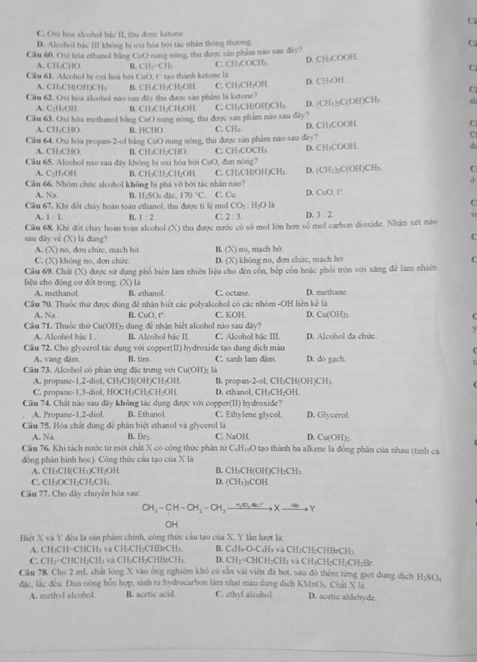 C. Ox hóa alcohol bắc II, thu được ketone
D. Alcohol bắc III không bị oxi hòa bởi tác nhân thông thường C
Cầu 60, Ox hòa ethanol bằng CuO nang nóng, thu được san phẩm nao sau dây?
A. CH₃CHO 4 CH_2=CH_2 C. CH₃COCH₃. D. CH₃COOH.
C
Câu 61. Alcohol bị oxi hoa bởi CuO,t° tạo thành ketone là
A. CH₃CH(OH)CH₃ B. CH₃CH CH_2O H C. CH_1CH_2OH. D. CH₃OH.
C
Câu 62. Oxi hòa alcohol não sau đây thu được sản phẩm là ketone? (CH_3)_2C(OH)CH L
A. C_2H_3OH B. CH₃CH₂CH₂OH C. CH₃CH(OH)CH₃ D.
Cầu 63, Oxi hóa methanol bằng CuO nung nòng, thu được san phẩm nào sau đây?
A. CH_3CHO. B. 1 CHO C. CH₄ D. CH:COOH C
Câu 64. Oxi hóa propan-2-ol bằng CuO 0 nng nông, thu được sản phẩm nào sau đày?
C
A. CH₃CHO B. CH₃CH₂CHO. C. CH _4COCH
Cầu 65. Alcohol nào sau dây không bị oxi hóa bởi CuO, đun nóng? D. CH₁COOH. do
A. C₂H·OH B. CH₃CH _2CH_4OH C. CH_3CH(OH)CH_3. D. (CH_3)_2C(OH)CH_3. C
Cầu 66. Nhóm chức alcohol không bị phá vỡ bởi tác nhân nào?
A. Na. B. H_2SO_4d c 170°C C C. Cu D. CuO.t^2
Cầu 67. Khi đổt chảy hoàn toàn ethanol, thu được tỉ lệ mol CO_2:H_2Omu
C
A. 1:1. B. 1:2 C. 2:3. D. 3:2 v
Cầu 68, Khi đốt chảy hoàn toàn alcohol (X) thu được nước có số mol lớn hơn số mol carbon dioxide. Nhận xét nào
sau dây về (X) là dùng?
C
A. (X) no, đơn chức, mạch hở. B. (X) no, mạch hớ
C. (X) không no, đơn chức D. (X) không no, đơn chức, mạch hơ C
Câu 69. Chất (X) được sử dụng phổ biên làm nhiên liệu cho đên cổn, bếp cổn hoặc phối tròn với xăng đẻ làm nhiên
liệu cho động cơ đổt trong. (X) là
A. methanol B. ethanol. C. octane. D. methane
Cầu 70. Thuốc thứ được dùng để nhận biết các polyalcohol có các nhóm -OH liễn kể là
A. Na B. CuO,t°. C. KOH D. Cu(OH)_2
Câu 71. Thuộc thứ Cu(OH)_2 dùng đê nhân biệt alcohol nào sau đây?
A. Alcohol bậc I . B. Alcohol bac II. C. Alcohol bậc III. D. Alcohol da chức
Câu 72. Cho glycerol tác dụng với copper(II) hydroxide tạo dung dịch màu
A. vàng đặm. B. tim C. xanh lam đâm D. do gạch.
Câu 73. Alcohol có phản ứng đặc trưng với Cu(OH)₂ là
A. propane-1,2-diol, CH₃CH(OH)CH₂OH. B. propan-2-ol, CH₃CH(OH)CH₃
C. propane-1,3-diol, HO CH_2CH_2CH_2OH D. ethanol, C H_3CH_2OH
Câu 74. Chất nào sau đây không tác dụng được với copper(II) hydroxide?
A. Propane-1,2-diol. B. Ethanol C. Ethylene glycol. D. Glycerol
Cầu 75. Hóa chất dùng để phân biệt ethanol và glycerol là
A. Na B. Br₂. C. NaOH. D. Cu(OH)_2
Câu 76, Khi tách nước từ một chất X có công thức phân từ C_4H_10O tạo thành ba alkene là đồng phân của nhau (tính cá
đồng phân hình học). Công thức câu tạo của X là
A. C BC (CH_3)CH_2O) - B. CH CH(OH) CH_2CH_3
C. H_3OCH_2CH_2CH_3 D. (CH_3)_3COH.
Cầu 77. Cho dãy chuyên hòa sau:
CH_3-CH-CH_2-CH_3xrightarrow  _  ∈fty ,4 Xto Y
OH
Biết X và Y đều là sản phẩm chính, công thức cầu tạo của X, Y lần lượt là:
A. CH₃CH=CHCH₃ và CH₃CH₂CHBrCH₃ B. ( C_4H_9-O-C H và CH₃CH₂CHBrCH₃
C. CH₂=CHCH₂CH₃ va CH₃CH₂CHBrCH₃ D. CH_2=CHCH_2CH_3 và CH₃CH₂CH₂C H_2Br
Cầu 78, Cho 2 mL chất lóng X vào ống nghiệm khô có sẵn vài viên đá bọt, sau đó thêm từng giọt dung dịch H_2SO_4
đặc, lắc đều. Đun nóng hỗn hợp, sinh ra hydrocarbon làm nhạt mâu dung dịch KMnO_1 Chất X là
A. methyl alcohol. B. acetic acid. C. ethyl alcohol D. acetic aldehyde