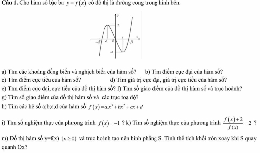 Cho hàm số bậc ba y=f(x) có đô thị là đường cong trong hình bên.
a) Tìm các khoảng đồng biến và nghịch biến của hàm số? b) Tìm điểm cực đại của hàm số?
c) Tìm điểm cực tiều của hàm số? d) Tìm giá trị cực đại, giá trị cực tiểu của hàm số?
e) Tìm điểm cực đại, cực tiểu của đồ thị hàm số? f) Tìm số giao điểm của đồ thị hàm số và trục hoành?
g) Tim số giao điểm của đồ thị hàm số và các trục toạ độ?
h) Tim các hệ số a;b;c;d của hàm số f(x)=ax^3+bx^2+cx+d
i) Tìm số nghiệm thực của phương trình f(x)=-1 ? k) Tìm số nghiệm thực của phương trình  (f(x)+2)/f(x) =2 ?
m) Đồ thị hàm số y=f(x)(x≥ 0) và trục hoành tạo nên hình phẳng S. Tính thể tích khối tròn xoay khi S quay
quanh Ox?