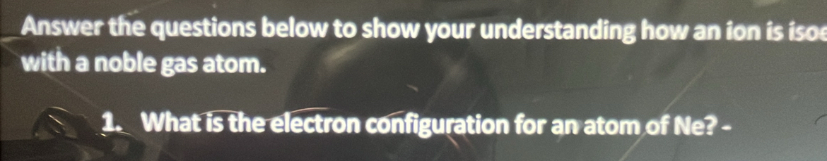 Answer the questions below to show your understanding how an ion is isoe 
with a noble gas atom. 
1. What is the electron configuration for an atom of Ne? -