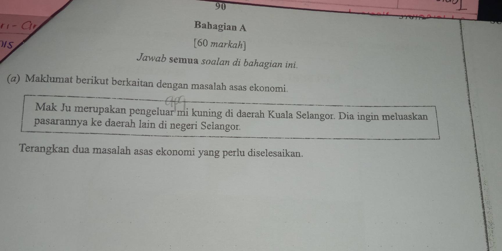 Bahagian A 
IS [60 markah] 
Jawab semua soalan di bahagian ini. 
(a) Maklumat berikut berkaitan dengan masalah asas ekonomi. 
Mak Ju merupakan pengeluar mi kuning di daerah Kuala Selangor. Dia ingin meluaskan 
pasarannya ke daerah lain di negeri Selangor. 
Terangkan dua masalah asas ekonomi yang perlu diselesaikan.